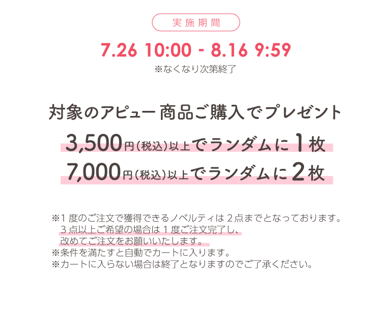 実施期間 7月26日10時00分から8月16日9時59分まで ※なくなり次第終了 対象のアピュー商品ご購入でプレゼント 3,500円(税込)以上でランダムに1枚 7,000円(税込)以上でランダムに2枚 ※1度のご注文で獲得できるノベルティは2点までとなっております。3点以上ご希望の場合は1度ご注文完了し、改めてご注文をお願いいたします。 ※条件を満たすと自動でカートに入ります。 ※カートに入らない場合は終了となりますのでご了承ください。