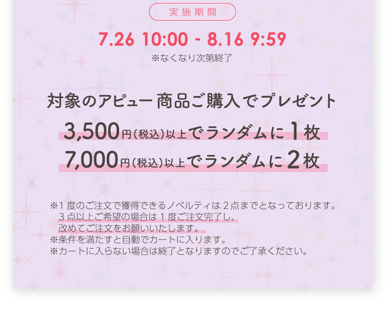 実施期間7月26日10時00分から8月16日9時59分まで ※なくなり次第終了 対象のアピュー商品ご購入でプレゼント 3,500円(税込)以上でランダムに1枚 7,000円(税込)以上でランダムに2枚 ※1度のご注文で獲得できるノベルティは2点までとなっております。3点以上ご希望の場合は1度ご注文完了し、改めてご注文をお願いいたします。※条件を満たすと自動でカートに入ります。※カートに入らない場合は終了となりますのでご了承ください。