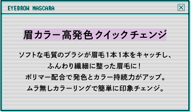 眉カラー高発色クイックチェンジ ソフトな毛質のブラシが眉毛1本1本をキャッチし、ふんわり繊細に整った眉毛に!ポリマー配合で発色とカラー持続力がアップ。ムラ無しカラーリングで簡単に印象チェンジ。