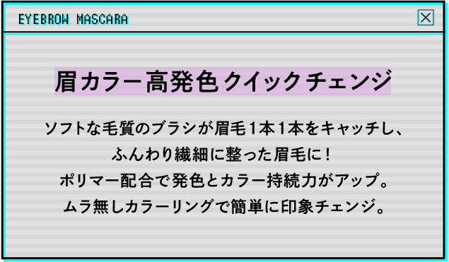 眉カラー高発色クイックチェンジ ソフトな毛質のブラシが眉毛1本1本をキャッチし、ふんわり繊細に整った眉毛に！ポリマー配合で発色とカラー持続力がアップ。ムラ無しカラーリングで簡単に印象チェンジ。