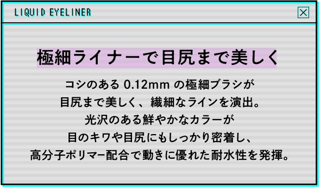 極細ライナーで目尻まで美しく コシのある0.12mmの極細ブラシが目尻まで美しく、繊細なラインを演出。光沢のある鮮やかなカラーが目のキワや目尻にもしっかり密着し、高分子ポリマー配合で動きに優れた耐水性を発揮。