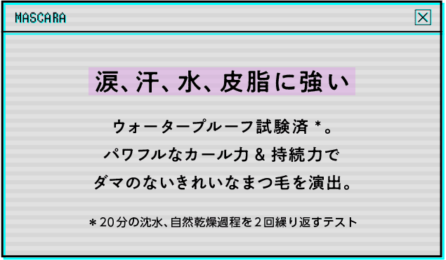 涙、汗、水、皮脂に強いウォータープルーフ試験済*。パワフルなカール力&持続力でダマのないきれいなまつ毛を演出。*20分の沈水、自然乾燥過程を2回繰り返すテスト