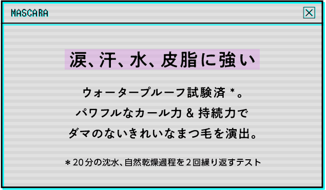 涙、汗、水、皮脂に強いウォータープルーフ試験済*。パワフルなカール力&持続力でダマのないきれいなまつ毛を演出。＊20分の沈水、自然乾燥過程を2回繰り返すテスト