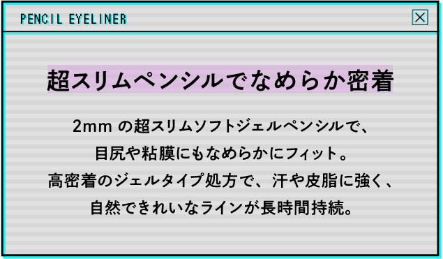 超スリムペンシルでなめらか密着 2mmの超スリムソフトジェルペンシルで、目尻や粘膜にもなめらかにフィット。高密着のジェルタイプ処方で、汗や皮脂に強く、自然できれいなラインが長時間持続。