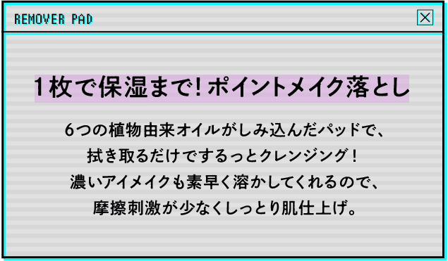 1枚で保湿まで！ポイントメイク落とし 6つの植物由来オイルがしみ込んだパッドで、拭き取るだけでするっとクレンジング！濃いアイメイクも素早く溶かしてくれるので、摩擦刺激が少なくしっとり肌仕上げ。