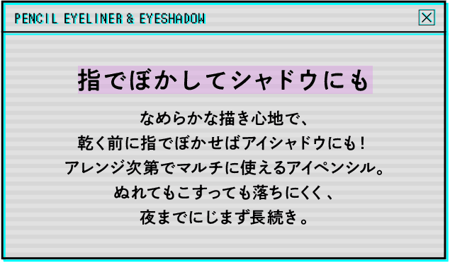 指でぼかしてシャドウにもなめらかな描き心地で、乾く前に指でぼかせばアイシャドウにも!アレンジ次第でマルチに使えるアイペンシル。ぬれてもこすっても落ちにくく、夜までにじまず長続き。