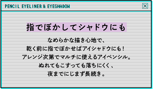 指でぼかしてシャドウにもなめらかな描き心地で、乾く前に指でぼかせばアイシャドウにも！アレンジ次第でマルチに使えるアイペンシル。ぬれてもこすっても落ちにくく、夜までにじまず長続き。