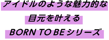 アイドルのような魅力的な目元を叶えるBORN TO BEシリーズ