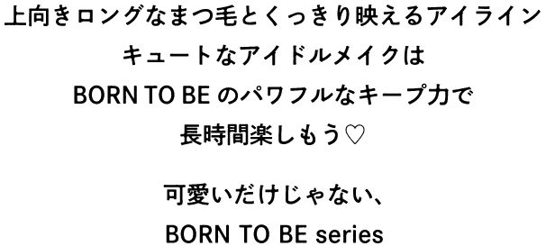 上向きロングなまつ毛とくっきり映えるアイライン キュートなアイドルメイクはBORN TO BEのパワフルなキープ力で長時間楽しもう 可愛いだけじゃない、BORN TO BE series