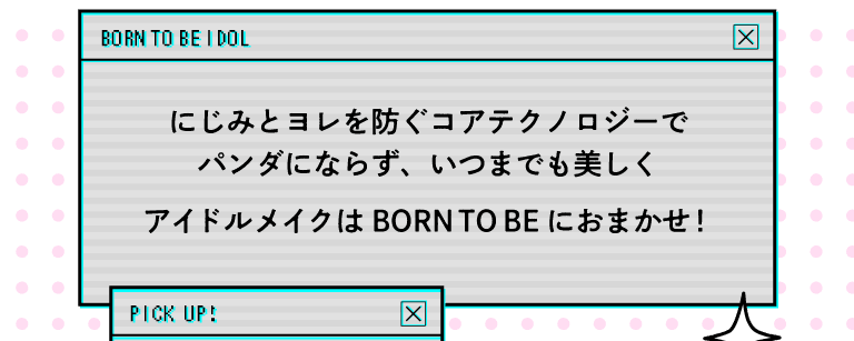 What's BORN TO BE? にじみとヨレを防ぐコアテクノロジーで、パンダにならず、いつまでも美しく、アイドルメイクは「BORN TO BE」におまかせ!