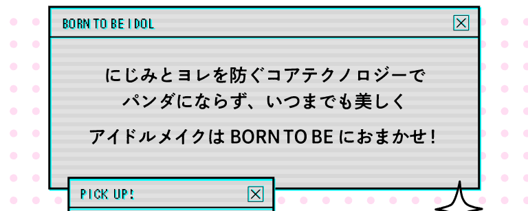 What's BORN TO BE? にじみとヨレを防ぐコアテクノロジーで、パンダにならず、いつまでも美しく、アイドルメイクは「BORN TO BE」におまかせ！