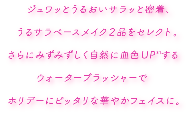 ジュワッとうるおいサラッと密着、うるサラベースメイク2品をセレクト。さらにみずみずしく自然に血色UP*1するウォーターブラッシャーでホリデーにピッタリな華やかフェイスに。