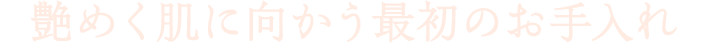 艶めく肌に向かう最初のお手入れ