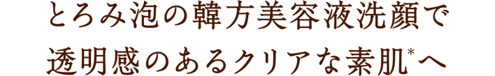とろみ泡の韓方美容液洗顔で透明感のあるクリアな素肌(＊)へ