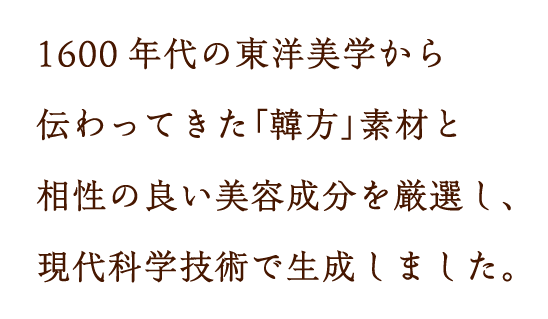 1600年代の東洋美学から伝わってきた｢韓方｣素材と相性の良い美容成分を厳選し、現代科学技術で生成しました。
