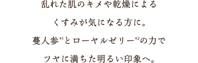 乱れた肌のキメや乾燥によるくすみが気になる方に。蔓人参(*1)とローヤルゼリー(*2)の力でツヤに満ちた明るい印象へ。