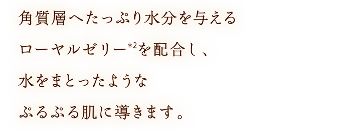 角質層へたっぷり水分を与えるローヤルゼリー(＊2)を配合し、水をまとったようなぷるぷる肌に導きます。