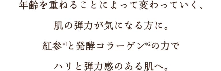 年齢を重ねることによって変わっていく、肌の弾力が気になる方に。紅参(*1)と発酵コラーゲン(*2)の力でハリと弾力感のある肌へ。