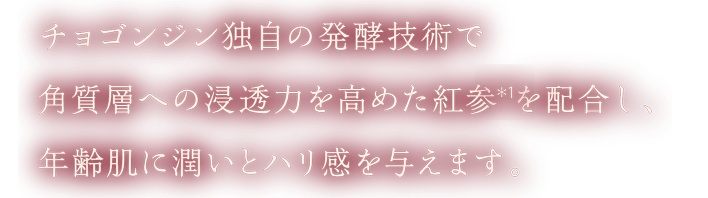 チョゴンジン独自の発酵技術で角質層への浸透力を高めた紅参(＊1)を配合し、年齢肌に潤いとハリ感を与えます。