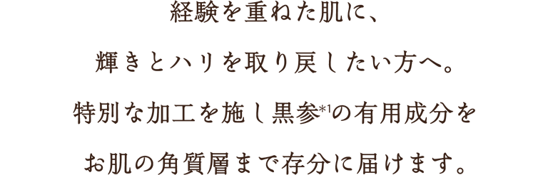 経験を重ねた肌に、輝きとハリを取り戻したい方へ。特別な加工を施し黒参(*1)の有用成分をお肌の角質層まで存分に届けます。