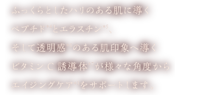 ふっくらとしたハリのある肌に導くペプチド(＊4)とエラスチン(＊5)、そして透明感(＊6)のある肌印象へ導くビタミンC誘導体(＊7)が様々な角度からエイジングケア(＊3)をサポートします。