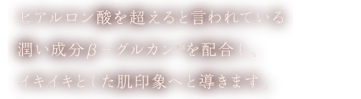 ヒアルロン酸を超えると言われている潤い成分β－グルカン(＊8)を配合し、イキイキとした肌印象へと導きます。