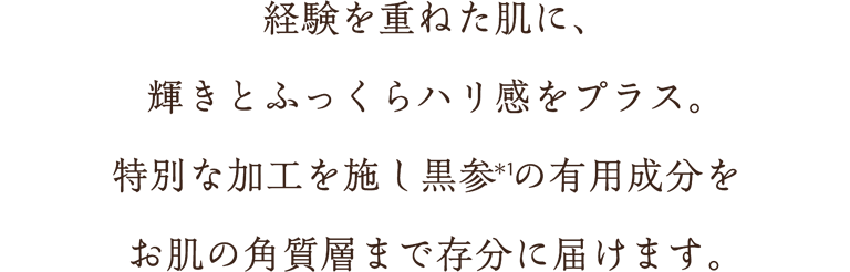 経験を重ねた肌に、輝きとふっくらハリ感をプラス。特別な加工を施し黒参(＊1)の有用成分をお肌の角質層まで存分に届けます。