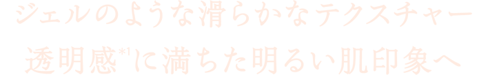 ジェルのような滑らかなテクスチャー　透明感(＊1)に満ちた明るい肌印象へ