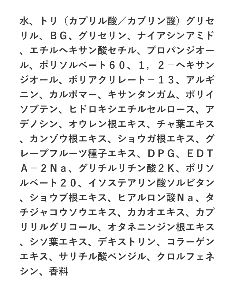 水、トリ（カプリル酸／カプリン酸）グリセリル、ＢＧ、グリセリン、ナイアシンアミド、エチルヘキサン酸セチル、プロパンジオール、ポリソルベート６０、１，２－ヘキサンジオール、ポリアクリレート－１３、アルギニン、カルボマー、キサンタンガム、ポリイソブテン、ヒドロキシエチルセルロース、アデノシン、オウレン根エキス、チャ葉エキス、カンゾウ根エキス、ショウガ根エキス、グレープフルーツ種子エキス、ＤＰＧ、ＥＤＴＡ－２Ｎａ、グリチルリチン酸２Ｋ、ポリソルベート２０、イソステアリン酸ソルビタン、ショウブ根エキス、ヒアルロン酸Ｎａ、タチジャコウソウエキス、カカオエキス、カプリリルグリコール、オタネニンジン根エキス、シソ葉エキス、デキストリン、コラーゲンエキス、サリチル酸ベンジル、クロルフェネシン、香料