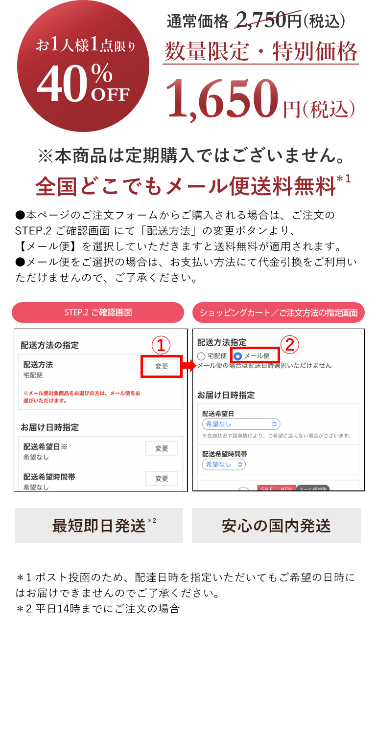 お1人様1点限り40％OFF 通常価格 2,750円(税込) 数量限定・特別価格1,650円(税込)※本商品は定期購入ではございません。 全国どこでもメール便送料無料 ＊1最短即日発送＊2安心の国内発送 ＊1 ポスト投函のため、配達日時を指定いただいてもご希望の日時にはお届けできませんのでご了承ください。＊2 平日14時までにご注文の場合。