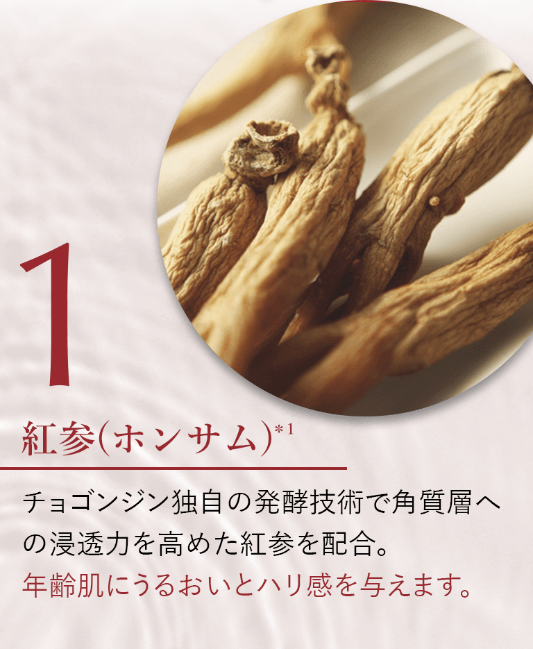 紅参(ホンサム)＊1 チョゴンジン独自の発酵技術で角質層への浸透力を高めた紅参を配合。年齢肌にうるおいとハリ感を与えます。