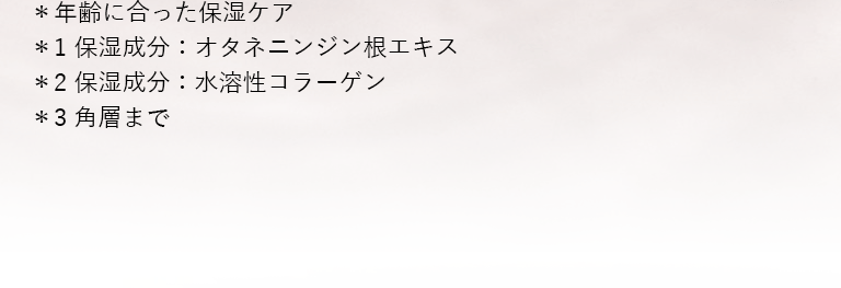 ＊年齢に合った保湿ケア＊1 保湿成分：オタネニンジン根エキス＊2 保湿成分：水溶性コラーゲン＊3 角層まで