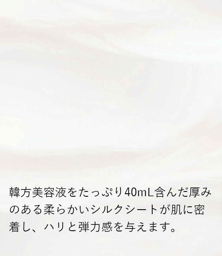 韓方美容液をたっぷり40mL含んだ厚みのある柔らかいシルクシートが肌に密着し、ハリと弾力感を与えます。