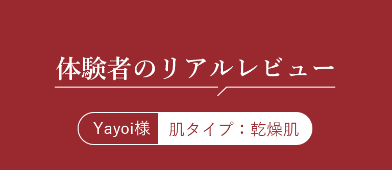 体験者のリアルレビュー Yayoi様 肌タイプ：乾燥肌