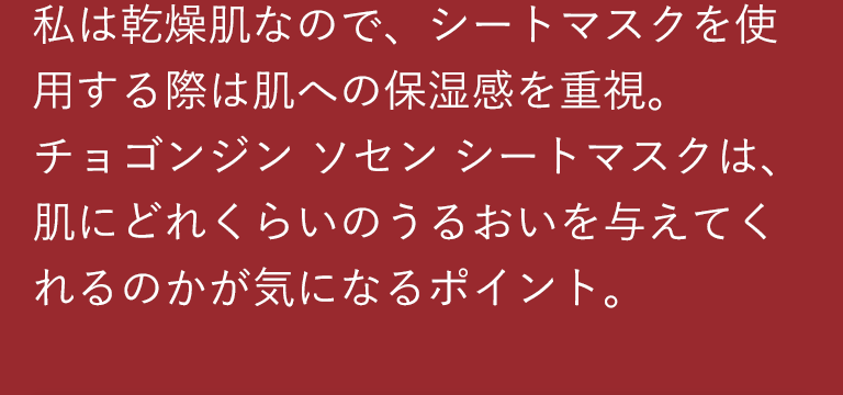 私は乾燥肌なので、シートマスクを使用する際は肌への保湿感を重視。チョゴンジン ソセン シートマスクは、肌にどれくらいのうるおいを与えてくれるのかが気になるポイント。