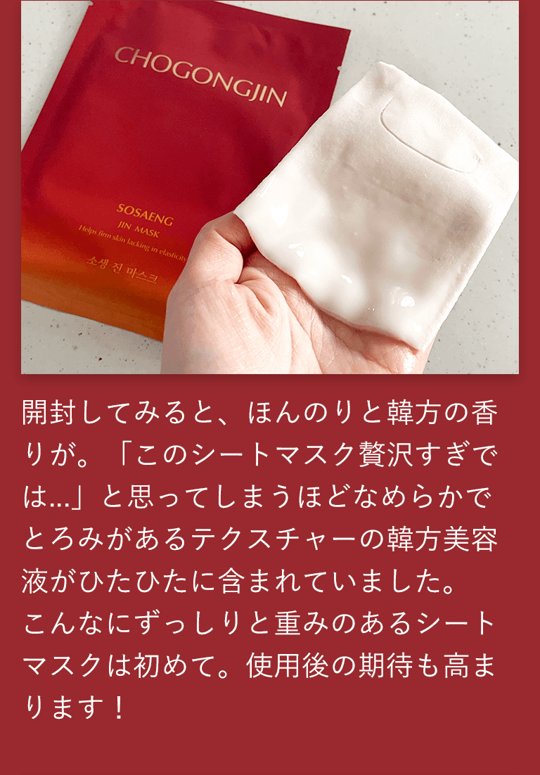 開封してみると、ほんのりと韓方の香りが。「このシートマスク贅沢すぎでは...」と思ってしまうほどなめらかでとろみがあるテクスチャーの韓方美容液がひたひたに含まれていました。こんなにずっしりと重みのあるシートマスクは初めて。使用後の期待も高まります！