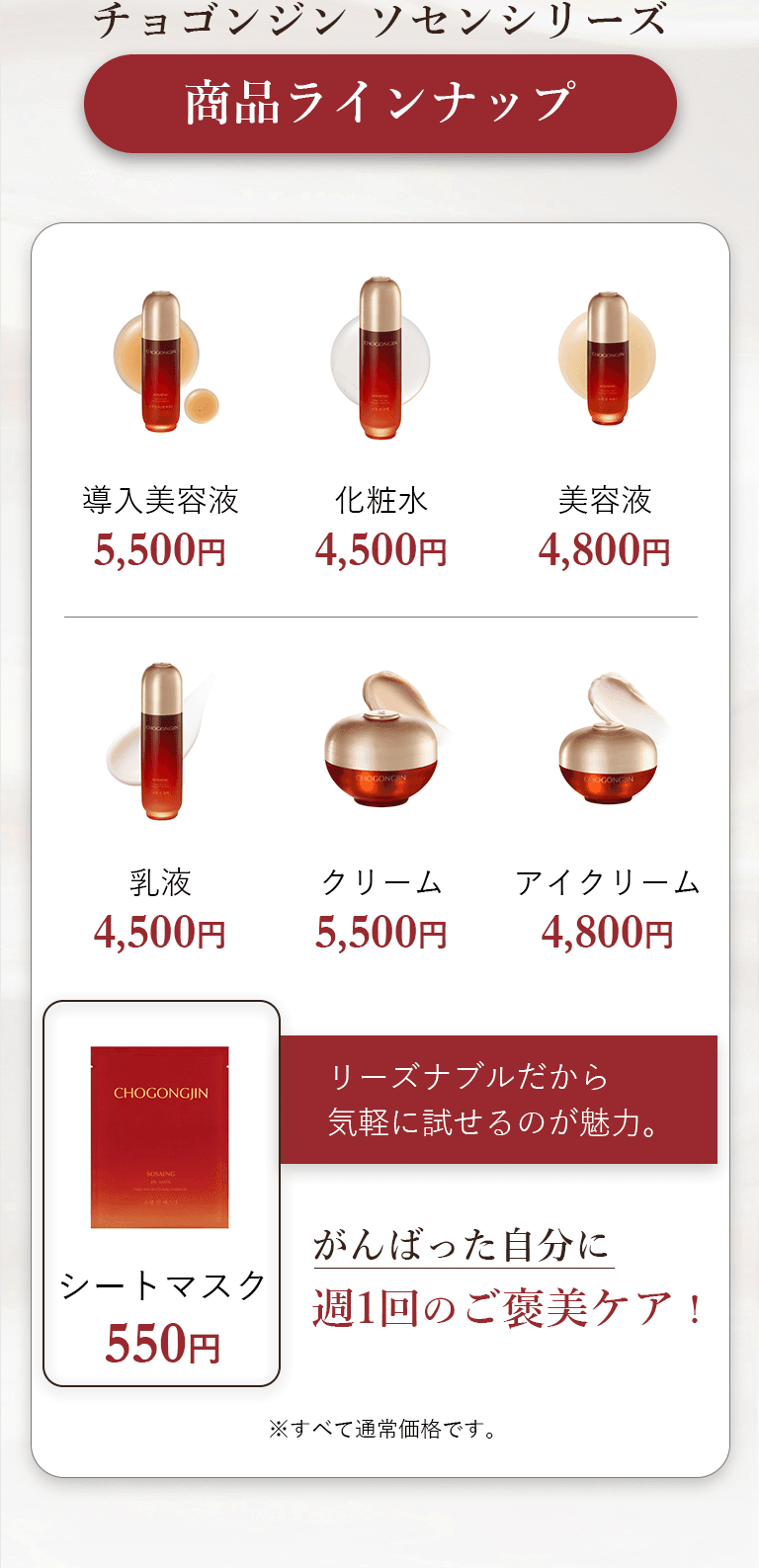 チョゴンジン ソセンシリーズ 商品ラインナップ 導入美容液5,500円 化粧水4,500円 美容液4,800円 乳液4,500円 クリーム5,500円 アイクリーム4,800円 リーズナブルだから気軽に試せるのが魅力。がんばった自分に週1回のご褒美ケア！ シートマスク550円 ※すべて通常価格です。