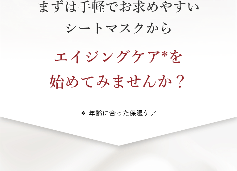まずは手軽でお求めやすいシートマスクからエイジングケア＊を始めてみませんか？＊年齢に合った保湿ケア