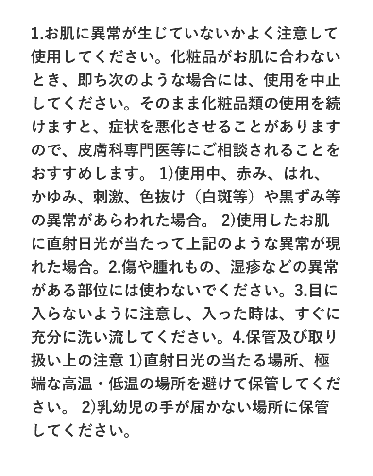 1.お肌に異常が生じていないかよく注意して使用してください。化粧品がお肌に合わないとき、即ち次のような場合には、使用を中止してください。そのまま化粧品類の使用を続けますと、症状を悪化させることがありますので、皮膚科専門医等にご相談されることをおすすめします。 1)使用中、赤み、はれ、かゆみ、刺激、色抜け（白斑等）や黒ずみ等の異常があらわれた場合。 2)使用したお肌に直射日光が当たって上記のような異常が現れた場合。2.傷や腫れもの、湿疹などの異常がある部位には使わないでください。3.目に入らないように注意し、入った時は、すぐに充分に洗い流してください。4.保管及び取り扱い上の注意 1)直射日光の当たる場所、極端な高温・低温の場所を避けて保管してください。 2)乳幼児の手が届かない場所に保管してください。