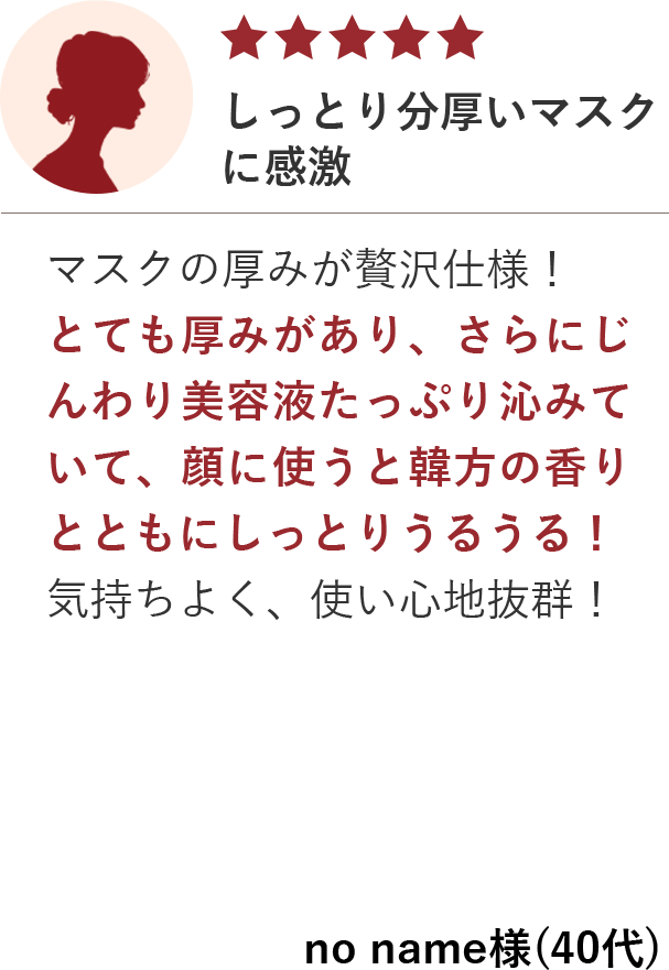 しっとり分厚いマスクに感激／マスクの厚みが贅沢仕様！とても厚みがあり、さらにじんわり美容液たっぷり沁みていて、顔に使うと韓方の香りとともにしっとりうるうる！気持ちよく、使い心地抜群！／no name様(40代)