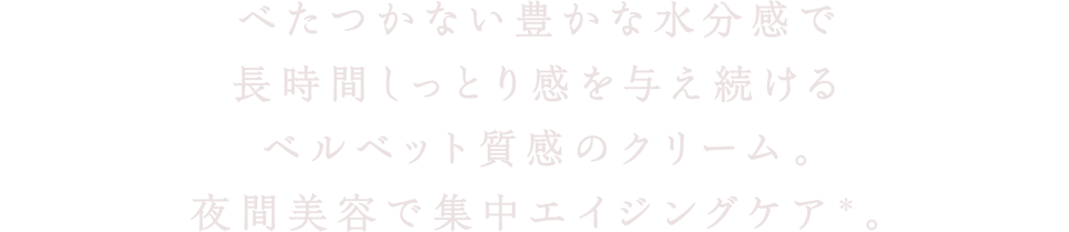 べたつかない豊かな水分感で長時間しっとり感を与え続けるベルベット質感のクリーム。夜間美容で集中エイジングケア(＊)。