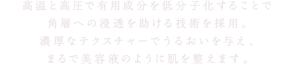高温と高圧で有用成分を低分子化することで角層への浸透を助ける技術を採用。濃厚なテクスチャーでうるおいを与え、まるで美容液のように肌を整えます。
