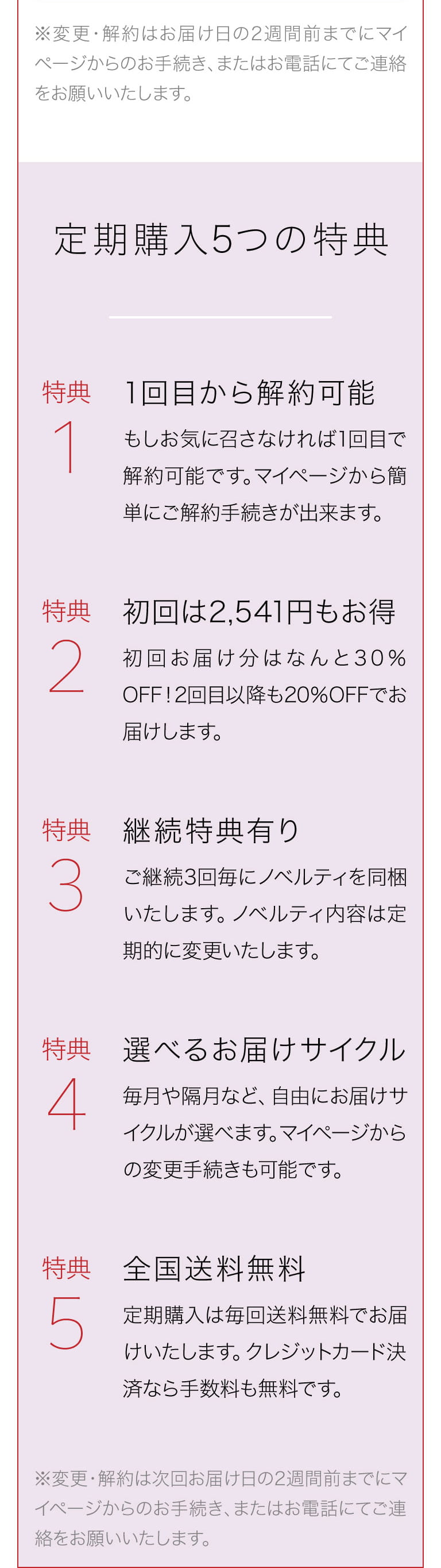 ※変更・解約はお届け日の2週間前までにマイページからのお手続き、またはお電話にてご連絡をお願いいたします。
			定期購入5つの特典 特典1 1回目から解約可能 もしお気に召さなければ1回目で解約可能です。マイページから簡単にご解約手続きが出来ます。 特典2 初回は2,541円もお得初回お届け分はなんと30％OFF！2回目以降も20％OFFでお届けします。 特典3 継続特典有り ご継続3回毎にノベルティを同梱いたします。ノベルティ内容は定期的に変更いたします。 特典4 選べるお届けサイクル 毎月や隔月など、自由にお届けサイクルが選べます。マイページからの変更手続きも可能です。 特典5 全国送料無料 定期購入は毎回送料無料でお届けいたします。クレジットカード決済なら手数料も無料です。※変更・解約は次回お届け日の2週間前までにマイページからのお手続き、またはお電話にてご連絡をお願いいたします。