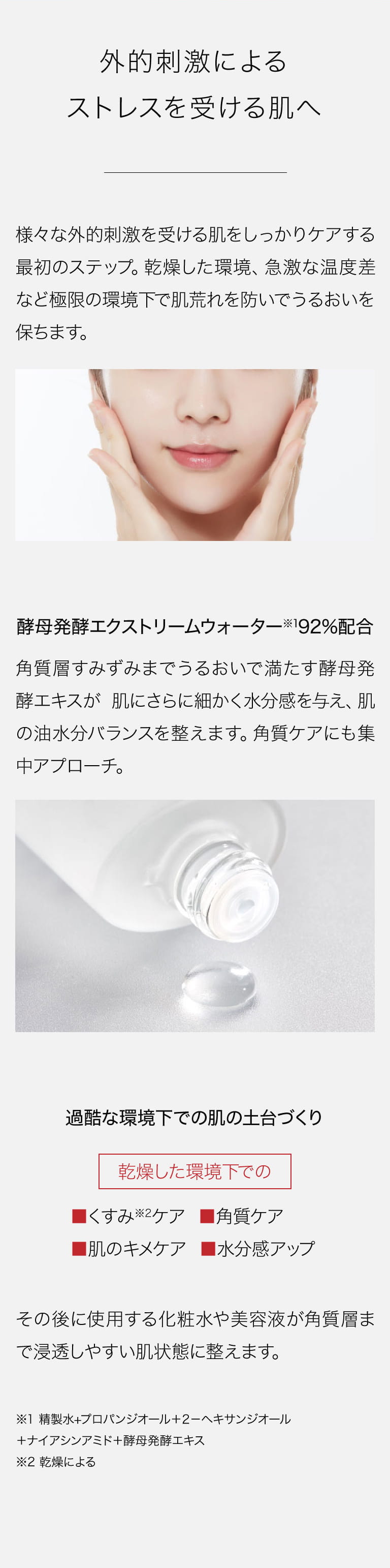 外的刺激によるストレスを受ける肌へ 様々な外的刺激を受ける肌をしっかりケアする最初のステップ。乾燥した環境、急激な温度差など極限の環境下で肌荒れを防いでうるおいを保ちます。 酵母発酵エクストリームウォーター※1 92％配合 角質層すみずみまでうるおいで満たす酵母発酵エキスが肌にさらに細かく水分感を与え、肌の油水分バランスを整えます。角質ケアにも集中アプローチ。 過酷な環境下での肌の土台づくり 乾燥した環境下でのくすみ※2ケア 角質ケア 肌のキメケア 水分感アップ その後に使用する化粧水や美容液が角質層まで浸透しやすい肌状態に整えます。※1 精製水+プロパンジオール＋２－ヘキサンジオール＋ナイアシンアミド＋酵母発酵エキス※2 乾燥による