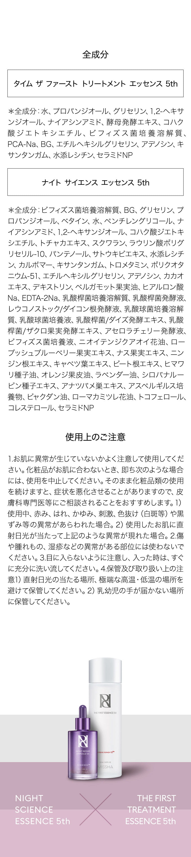 全成分 タイム ザ ファースト トリートメント エッセンス 5th ＊全成分：水、プロパンジオール、グリセリン、1,2-ヘキサンジオール、ナイアシンアミド、酵母発酵エキス、コハク酸ジエトキシエチル、ビフィズス菌培養溶解質、PCA-Na、BG、エチルヘキシルグリセリン、アデノシン、キサンタンガム、水添レシチン、セラミドNP ナイト サイエンス エッセンス 5th ＊全成分：ビフィズス菌培養溶解質、BG、グリセリン、プロパンジオール、ベタイン、水、ペンチレングリコール、ナイアシンアミド、1,2-ヘキサンジオール、コハク酸ジエトキシエチル、トチャカエキス、スクワラン、ラウリン酸ポリグリセリル-10、パンテノール、サトウキビエキス、水添レシチン、カルボマー、キサンタンガム、トロメタミン、ポリクオタニウム-51、エチルヘキシルグリセリン、アデノシン、カカオエキス、デキストリン、ベルガモット果実油、ヒアルロン酸Na、EDTA-2Na、乳酸桿菌培養溶解質、乳酸桿菌発酵液、レウコノストック/ダイコン根発酵液、乳酸球菌培養溶解質、乳酸球菌培養液、乳酸桿菌/ダイズ発酵エキス、乳酸桿菌/ザクロ果実発酵エキス、アセロラチェリー発酵液、ビフィズス菌培養液、ニオイテンジクアオイ花油、ローブッシュブルーベリー果実エキス、ナス果実エキス、ニンジン根エキス、キャベツ葉エキス、ビート根エキス、ヒマワリ種子油、オレンジ果皮油、ラベンダー油、シロバナルーピン種子エキス、アナツバメ巣エキス、アスペルギルス培養物、ビャクダン油、ローマカミツレ花油、トコフェロール、コレステロール、セラミドNP 使用上のご注意 1.お肌に異常が生じていないかよく注意して使用してください。化粧品がお肌に合わないとき、即ち次のような場合には、使用を中止してください。そのまま化粧品類の使用を続けますと、症状を悪化させることがありますので、皮膚科専門医等にご相談されることをおすすめします。1）使用中、赤み、はれ、かゆみ、刺激、色抜け（白斑等）や黒ずみ等の異常があらわれた場合。2）使用したお肌に直射日光が当たって上記のような異常が現れた場合。2.傷や腫れもの、湿疹などの異常がある部位には使わないでください。3.目に入らないように注意し、入った時は、すぐに充分に洗い流してください。4.保管及び取り扱い上の注意1）直射日光の当たる場所、極端な高温・低温の場所を避けて保管してください。2）乳幼児の手が届かない場所に保管してください。