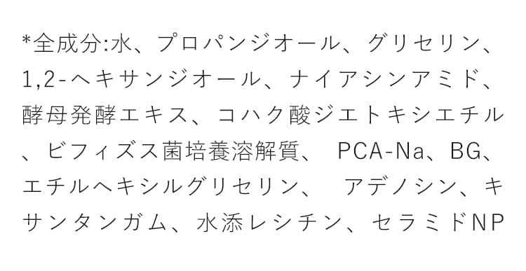 *全成分:水、 プロパンジオール、グリセリン、 1,2-ヘキサ ンジオール、ナイアシンアミド、酵母発酵エキス、コハク 酸ジエトキシエチル、ビフィズス菌培養溶解質、 PCA-Na、BG、エチルヘキシルグリセリン、 アデノシン、キ サンタンガム、水添レシチン、セラミドNP