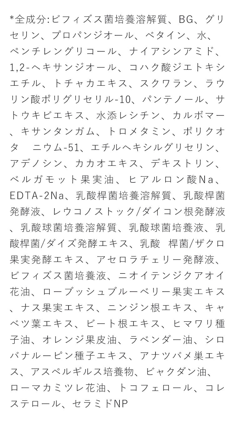 *全成分: ビフィズス菌培養溶解質、BG、グリセリン、プ ロパンジオール、ベタイン、水、ペンチレングリコール、ナ イアシンアミド、1,2-ヘキサンジオール、 コハク酸ジエトキ シエチル、トチャカエキス、スクワラン、ラウリン酸ポリグ リセリル-10、パンテノール、サトウキビエキス、水添レシチ ン、カルボマー、キサンタンガム、 トロメタミン、ポリクオタ ニウム-51、エチルヘキシルグリセリン、 アデノシン、カカオ エキス、デキストリン、ベルガモット果実油、ヒアルロン酸 Na、EDTA-2Na、 乳酸桿菌培養溶解質、乳酸桿菌発酵液、 レウコノストック/ダイコン根発酵液、乳酸球菌培養溶解 質、乳酸球菌培養液、 乳酸桿菌/ダイズ発酵エキス、乳酸 桿菌/ザクロ果実発酵エキス、 アセロラチェリー発酵液、 ビフィズス菌培養液、ニオイテンジクアオイ花油、ロー ブッシュブルーベリー果実エキス、 ナス果実エキス、ニン ジン根エキス、キャベツ葉エキス、ビート根エキス、ヒマワ リ種子油、オレンジ果皮油、ラベンダー油、シロバナルー ピン種子エキス、 アナツバメ巣エキス、アスペルギルス培 養物、 ビャクダン油、ローマカミツレ花油、トコフェロール、 コレステロール、セラミドNP