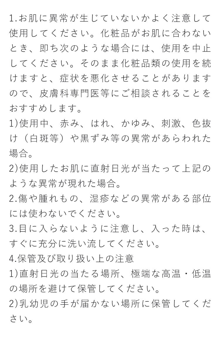 1.お肌に異常が生じていないかよく注意して使用してください。化粧品がお肌に合わないとき、即ち次のような場合には、使用を中止してください。そのまま化粧品類の使用を続けますと、症状を悪化させることがありますので、皮膚科専門医等にご相談されることをおすすめします。 1)使用中、赤み、はれ、かゆみ、刺激、色抜け（白斑等）や黒ずみ等の異常があらわれた場合。 2)使用したお肌に直射日光が当たって上記のような異常が現れた場合。2.傷や腫れもの、湿疹などの異常がある部位には使わないでください。3.目に入らないように注意し、入った時は、すぐに充分に洗い流してください。4.保管及び取り扱い上の注意 1)直射日光の当たる場所、極端な高温・低温の場所を避けて保管してください。 2)乳幼児の手が届かない場所に保管してください。