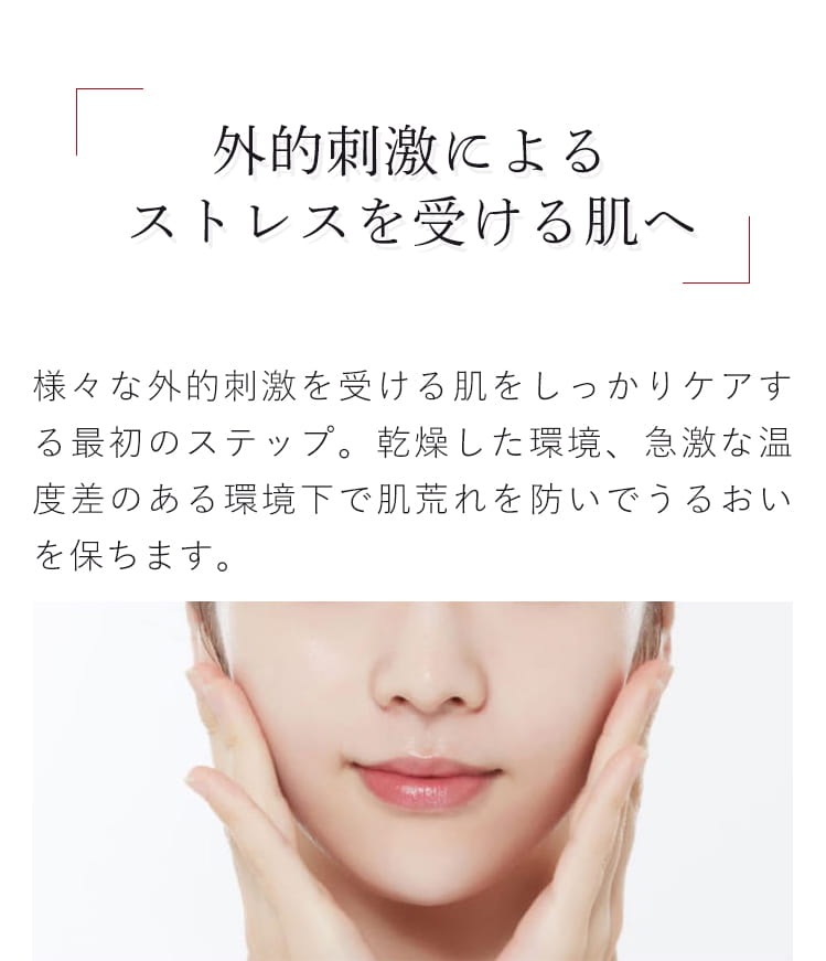 外的刺激によるストレスを受ける肌へ 様々な外的刺激を受ける肌をしっかりケアする 最初のステップ。乾燥した環境、急激な温度差のある環境下で肌荒れを防いでうるおいを保ちます。