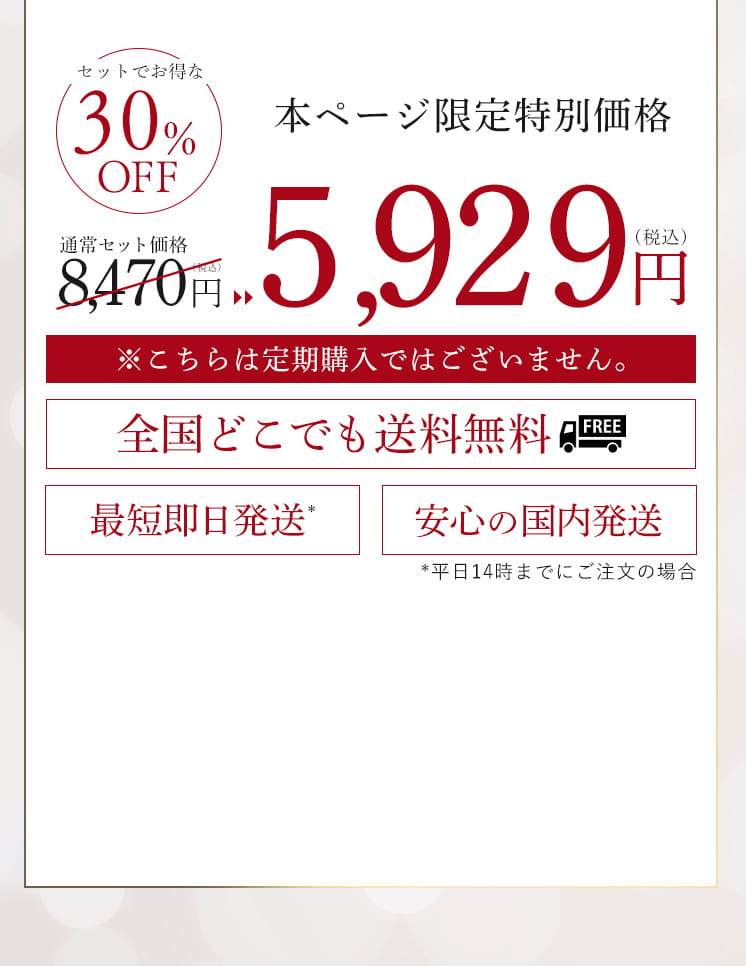 セットでお得な30%オフ 通常セット価格8,470円(税込) 本ページ限定特別価格5,929円(税込)※こちらは定期購入ではございません。全国どこでも送料無料 最短即日発送*平日14時までにご注文の場合 安心の国内発送